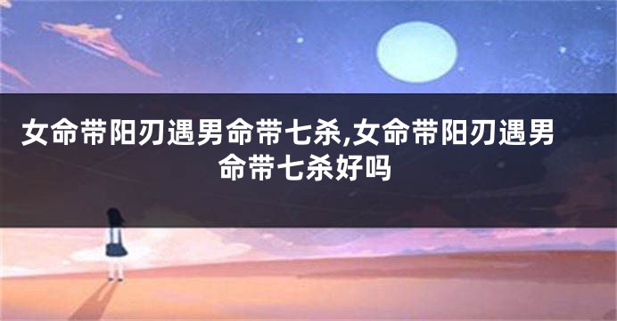 女命带阳刃遇男命带七杀,女命带阳刃遇男命带七杀好吗