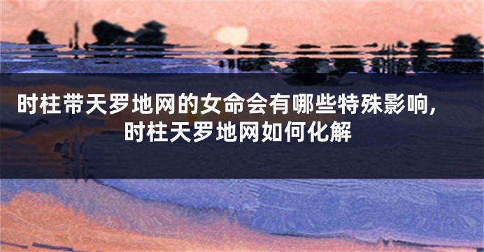 时柱带天罗地网的女命会有哪些特殊影响,时柱天罗地网如何化解