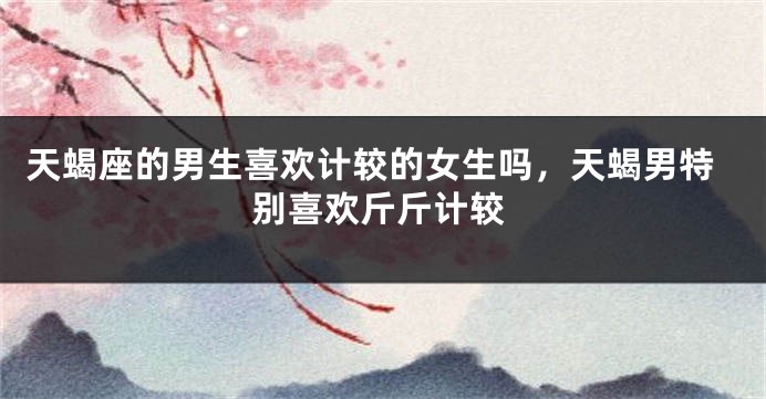 天蝎座的男生喜欢计较的女生吗，天蝎男特别喜欢斤斤计较