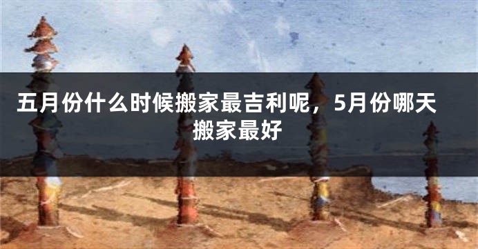 五月份什么时候搬家最吉利呢，5月份哪天搬家最好
