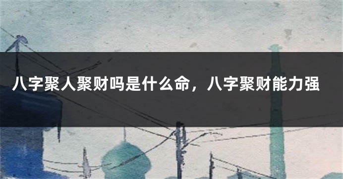 八字聚人聚财吗是什么命，八字聚财能力强