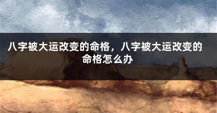 八字被大运改变的命格,八字被大运改变的命格怎么办