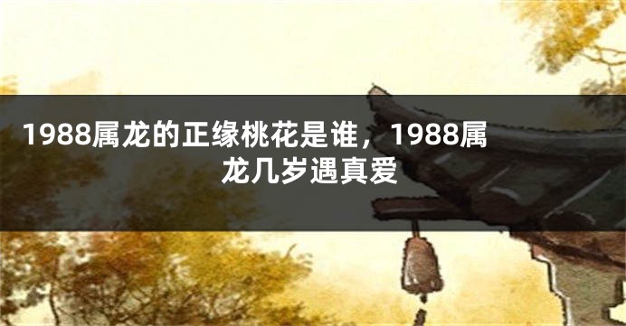 1988属龙的正缘桃花是谁，1988属龙几岁遇真爱