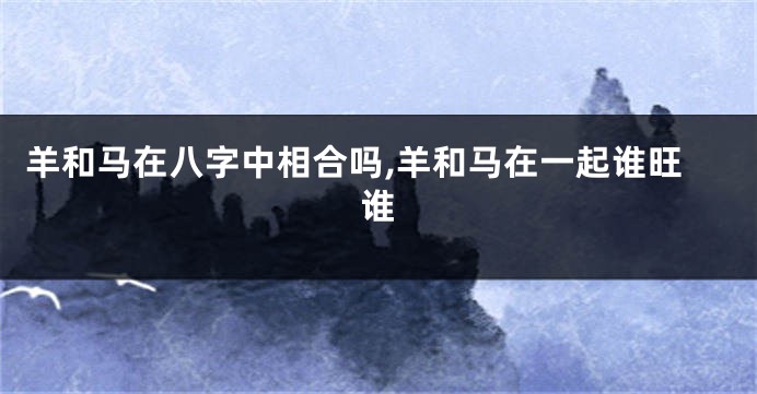 羊和马在八字中相合吗,羊和马在一起谁旺谁