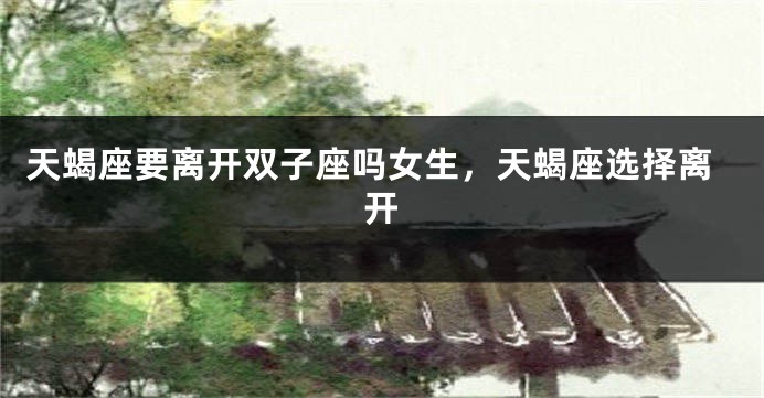 天蝎座要离开双子座吗女生，天蝎座选择离开