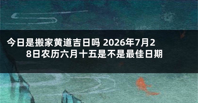 今日是搬家黄道吉日吗 2026年7月28日农历六月十五是不是最佳日期