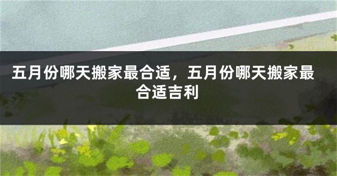 五月份哪天搬家最合适，五月份哪天搬家最合适吉利