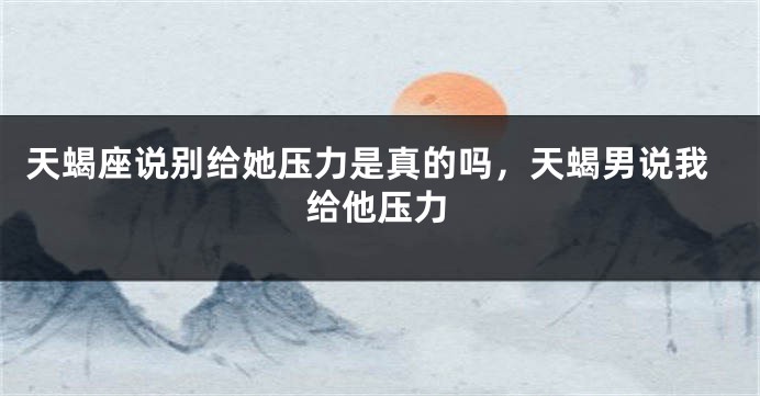 天蝎座说别给她压力是真的吗，天蝎男说我给他压力