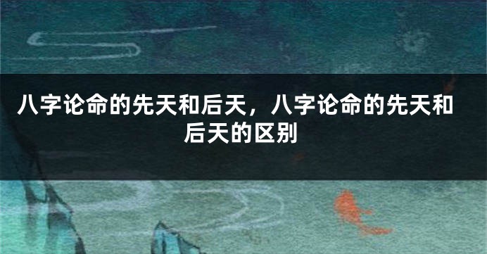 八字论命的先天和后天，八字论命的先天和后天的区别