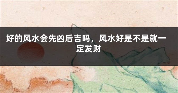 好的风水会先凶后吉吗，风水好是不是就一定发财