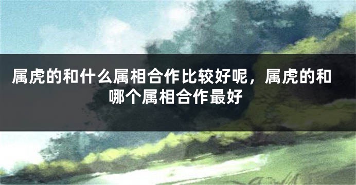 属虎的和什么属相合作比较好呢,属虎的和哪个属相合作最好