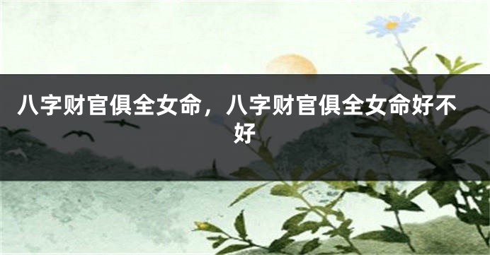 八字财官俱全女命，八字财官俱全女命好不好