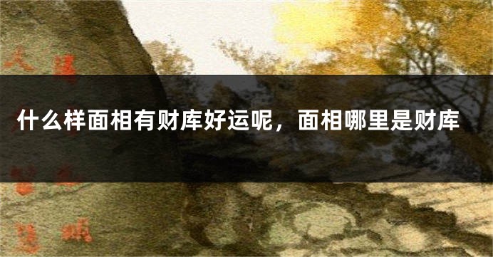 什么样面相有财库好运呢，面相哪里是财库