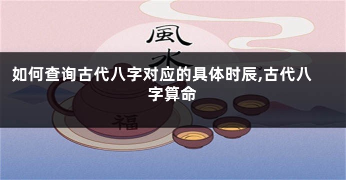 如何查询古代八字对应的具体时辰,古代八字算命