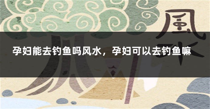 孕妇能去钓鱼吗风水，孕妇可以去钓鱼嘛