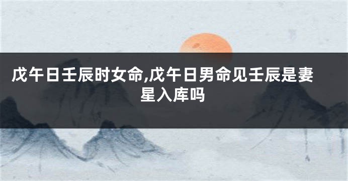 戊午日壬辰时女命,戊午日男命见壬辰是妻星入库吗
