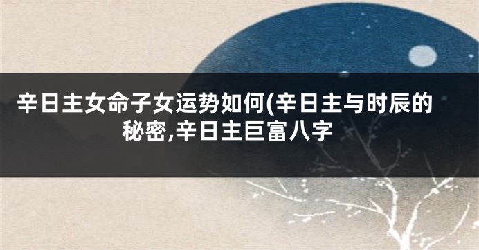 辛日主女命子女运势如何(辛日主与时辰的秘密,辛日主巨富八字