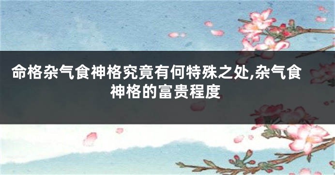 命格杂气食神格究竟有何特殊之处,杂气食神格的富贵程度