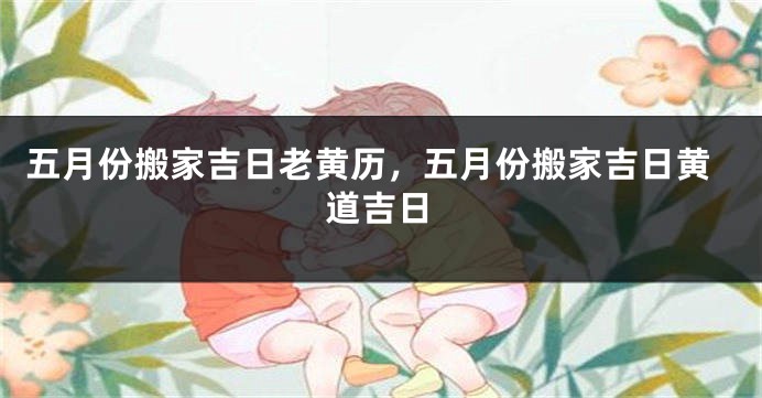 五月份搬家吉日老黄历，五月份搬家吉日黄道吉日