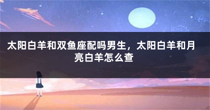 太阳白羊和双鱼座配吗男生,太阳白羊和月亮白羊怎么查