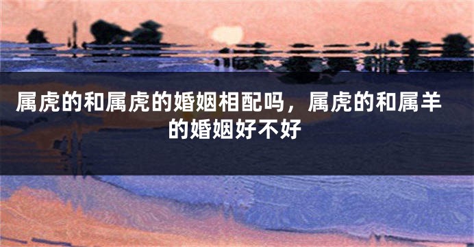 属虎的和属虎的婚姻相配吗，属虎的和属羊的婚姻好不好