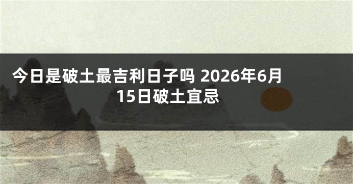 今日是破土最吉利日子吗 2026年6月15日破土宜忌