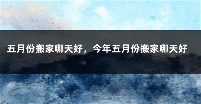 五月份搬家哪天好，今年五月份搬家哪天好