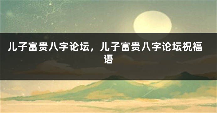 儿子富贵八字论坛，儿子富贵八字论坛祝福语