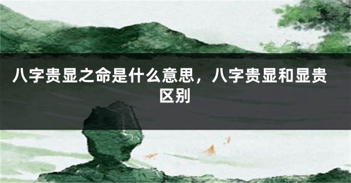 八字贵显之命是什么意思，八字贵显和显贵区别
