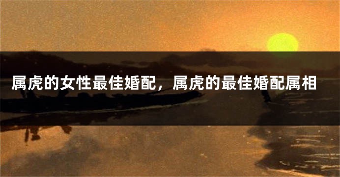 属虎的女性最佳婚配,属虎的最佳婚配属相