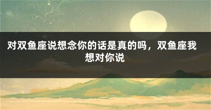 对双鱼座说想念你的话是真的吗,双鱼座我想对你说