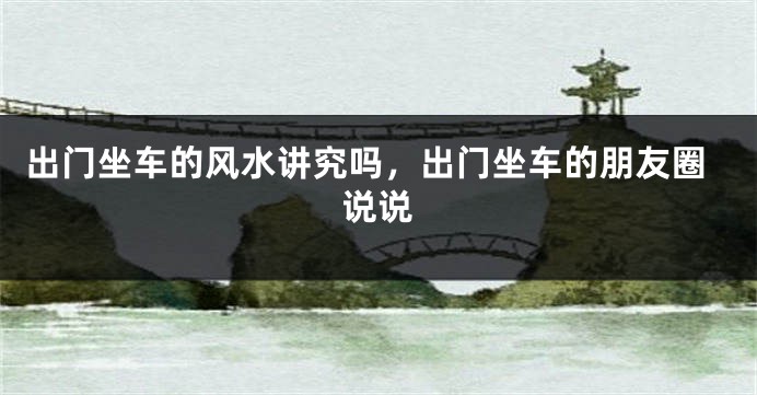 出门坐车的风水讲究吗，出门坐车的朋友圈说说