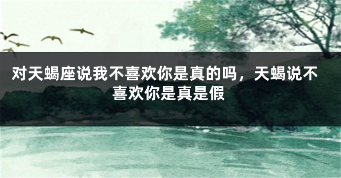 对天蝎座说我不喜欢你是真的吗，天蝎说不喜欢你是真是假