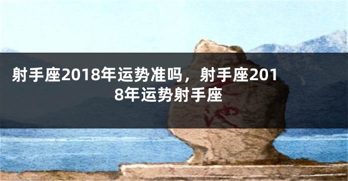 射手座2018年运势准吗，射手座2018年运势射手座