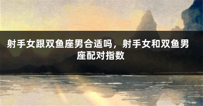 射手女跟双鱼座男合适吗,射手女和双鱼男座配对指数