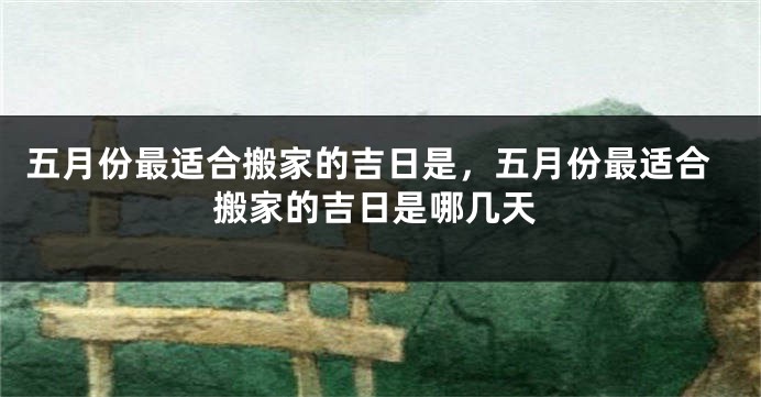 五月份最适合搬家的吉日是，五月份最适合搬家的吉日是哪几天