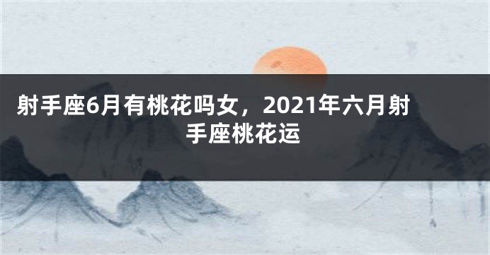 射手座6月有桃花吗女，2021年六月射手座桃花运