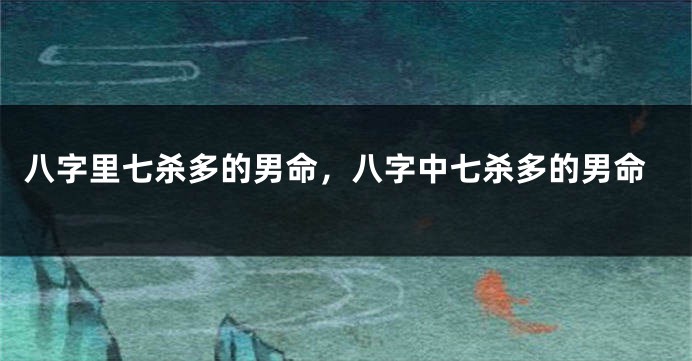八字里七杀多的男命，八字中七杀多的男命