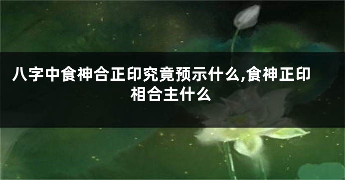 八字中食神合正印究竟预示什么,食神正印相合主什么