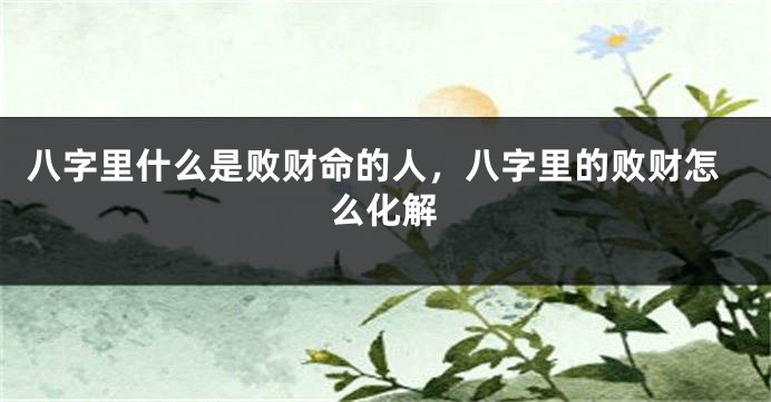八字里什么是败财命的人,八字里的败财怎么化解