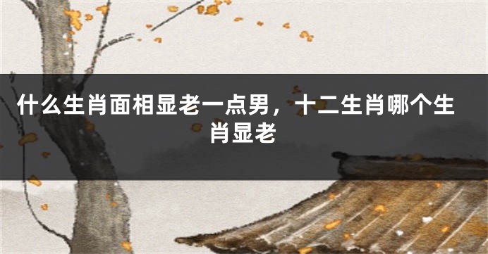 什么生肖面相显老一点男,十二生肖哪个生肖显老