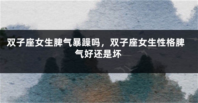 双子座女生脾气暴躁吗，双子座女生性格脾气好还是坏