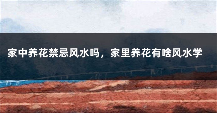 家中养花禁忌风水吗，家里养花有啥风水学