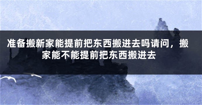 准备搬新家能提前把东西搬进去吗请问，搬家能不能提前把东西搬进去