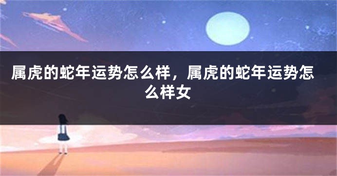 属虎的蛇年运势怎么样，属虎的蛇年运势怎么样女