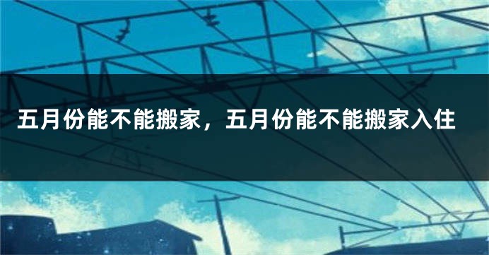 五月份能不能搬家，五月份能不能搬家入住