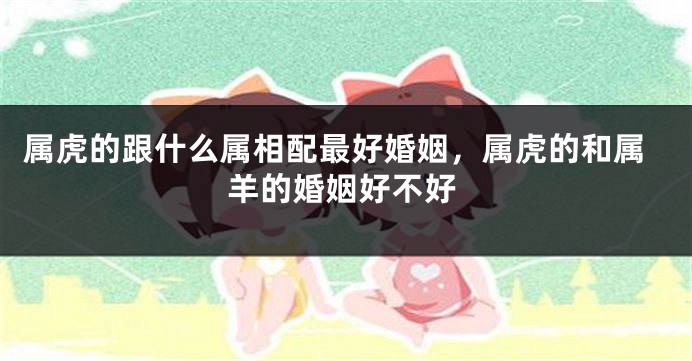 属虎的跟什么属相配最好婚姻，属虎的和属羊的婚姻好不好