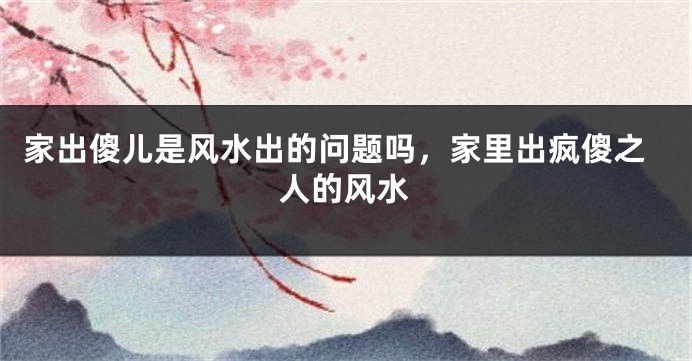 家出傻儿是风水出的问题吗，家里出疯傻之人的风水
