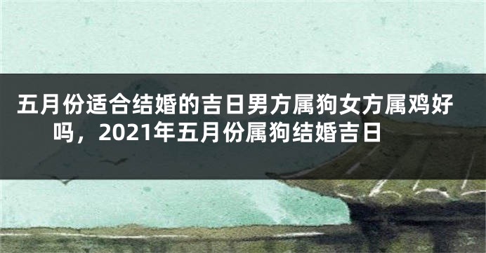 五月份适合结婚的吉日男方属狗女方属鸡好吗，2021年五月份属狗结婚吉日