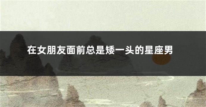 在女朋友面前总是矮一头的星座男